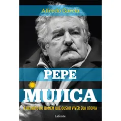 Pepe Mujica: O Retrato do Homem Que Ousou Viver Sua Utopia - Alfredo García